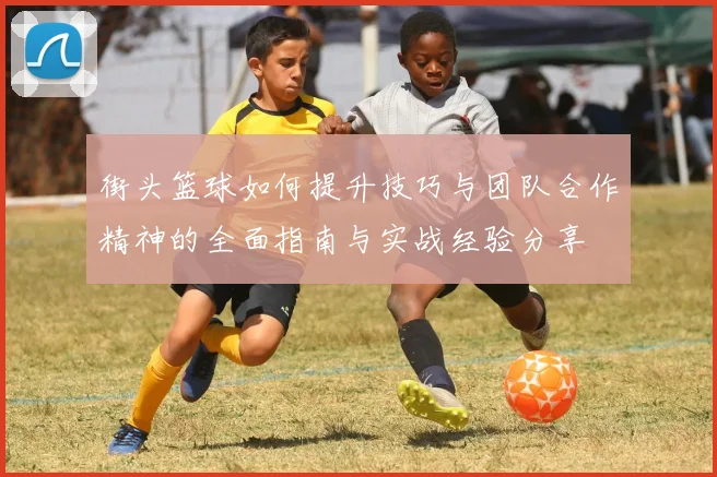 街头篮球如何提升技巧与团队合作精神的全面指南与实战经验分享